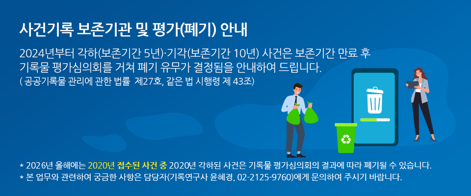 사건기록 보존기관 및 평가(폐기) 안내 2024년부터 각하(보존기간 5년)·기각(보존기간 10년) 사건은 	보존기간 만료 후	기록물평가심의회를 거쳐 폐기 유무가 결정됨을 안내하여 드립니다.
					(「공공기록물 관리에 관한 법률」 제27조, 같은 법 시행령 제 43조) * 2024년 올해에는 2018년 접수된 사건 중 2018년 각하된 사건은 기록물평가심의회의 결과에 따라 폐기될 수 있습니다.
					* 본 업무와 관련하여 궁금한 사항은 담당자(기록연구관 윤혜경, 02-2125-9760)에게 문의하여 주시기 바랍니다. 